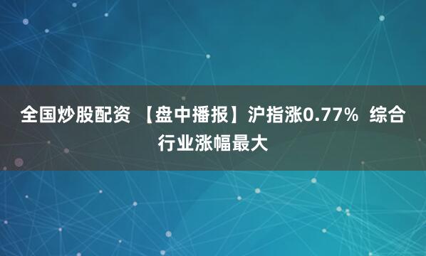 全国炒股配资 【盘中播报】沪指涨0.77%  综合行业涨幅最大