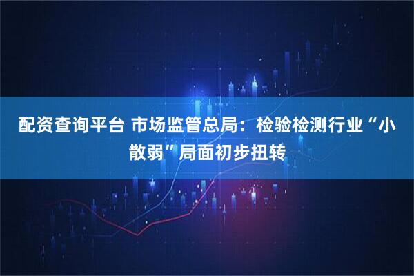 配资查询平台 市场监管总局：检验检测行业“小散弱”局面初步扭转
