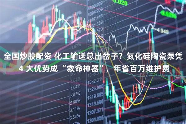 全国炒股配资 化工输送总出岔子？氮化硅陶瓷泵凭 4 大优势成 “救命神器”，年省百万维护费