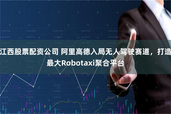 江西股票配资公司 阿里高德入局无人驾驶赛道，打造最大Robotaxi聚合平台