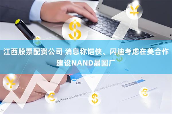 江西股票配资公司 消息称铠侠、闪迪考虑在美合作建设NAND晶圆厂