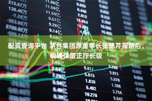 配资查询平台 茅台集团原董事长张德芹履新后，明确保留正厅长级