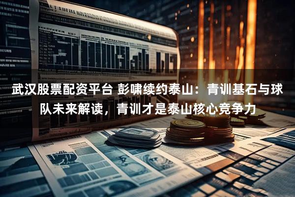 武汉股票配资平台 彭啸续约泰山：青训基石与球队未来解读，青训才是泰山核心竞争力