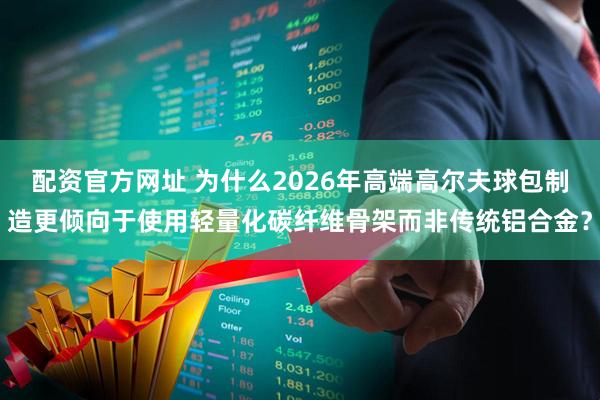 配资官方网址 为什么2026年高端高尔夫球包制造更倾向于使用轻量化碳纤维骨架而非传统铝合金?