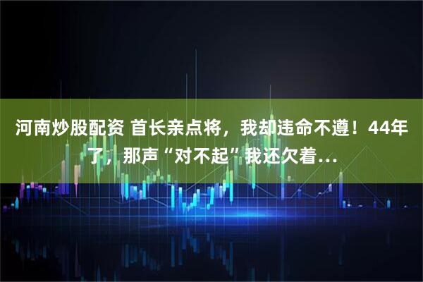 河南炒股配资 首长亲点将,我却违命不遵!44年了,那声“对不起”我还欠着…