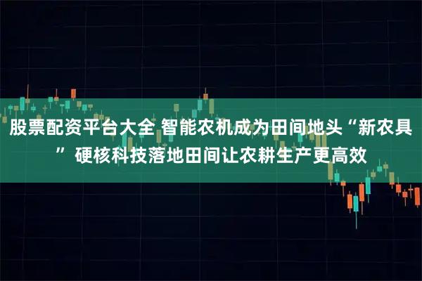 股票配资平台大全 智能农机成为田间地头“新农具” 硬核科技落地田间让农耕生产更高效