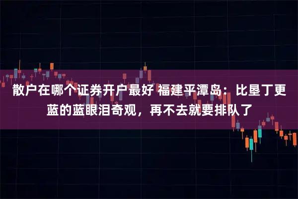 散户在哪个证券开户最好 福建平潭岛：比垦丁更蓝的蓝眼泪奇观，再不去就要排队了