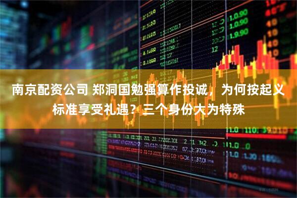 南京配资公司 郑洞国勉强算作投诚，为何按起义标准享受礼遇？三个身份大为特殊